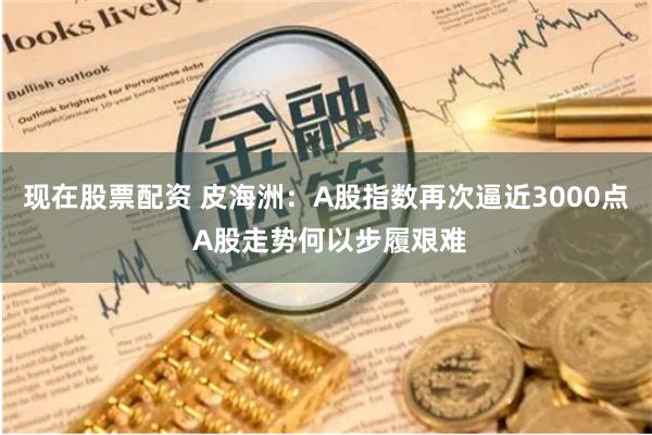 现在股票配资 皮海洲：A股指数再次逼近3000点 A股走势何以步履艰难