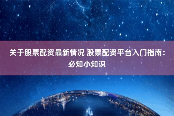 关于股票配资最新情况 股票配资平台入门指南：必知小知识