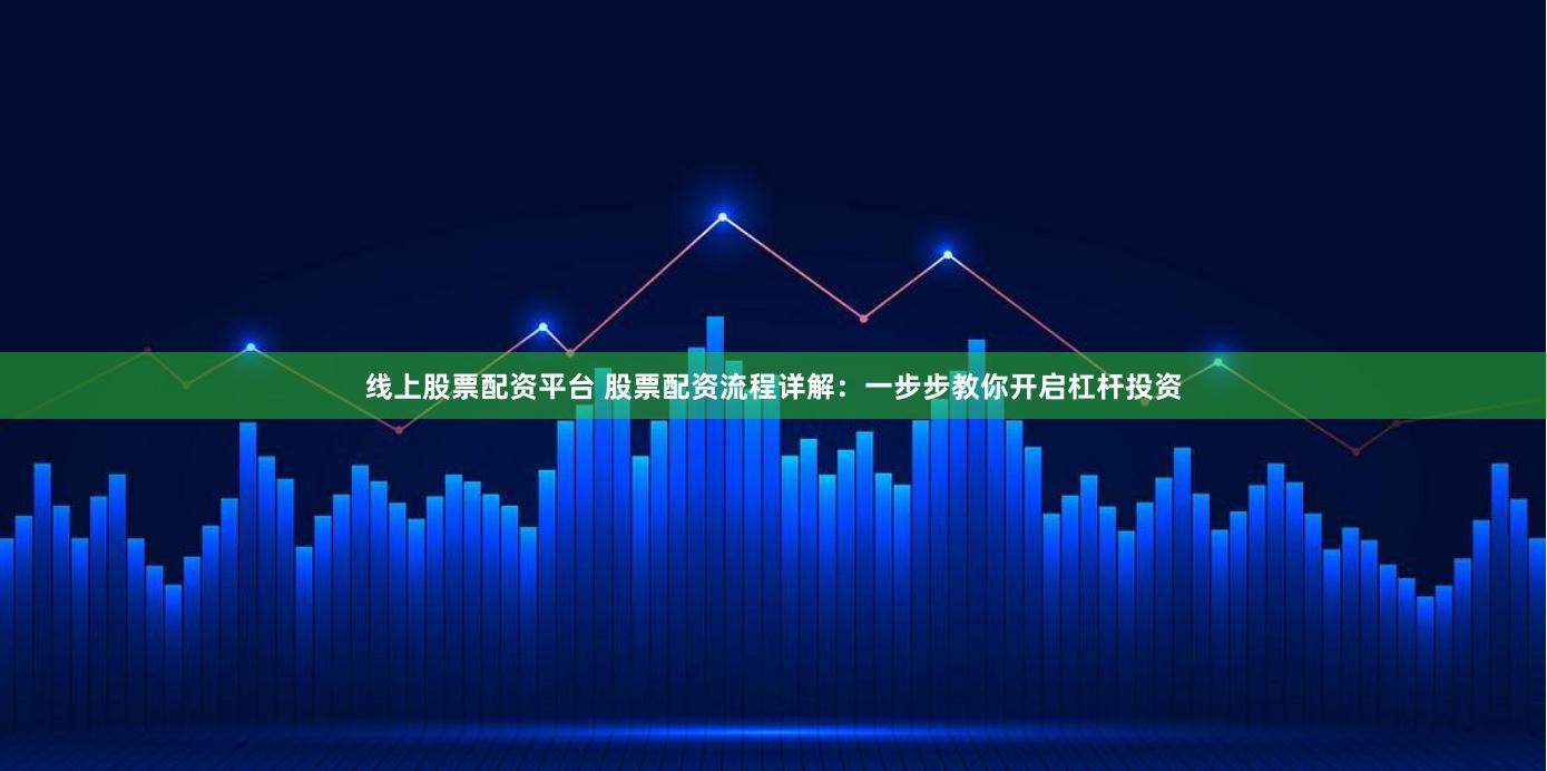 线上股票配资平台 股票配资流程详解：一步步教你开启杠杆投资