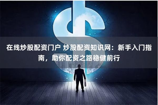 在线炒股配资门户 炒股配资知识网：新手入门指南，助你配资之路稳健前行