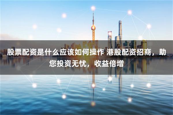 股票配资是什么应该如何操作 港股配资招商，助您投资无忧，收益倍增