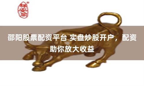 邵阳股票配资平台 实盘炒股开户，配资助你放大收益