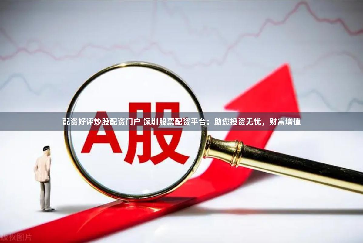 配资好评炒股配资门户 深圳股票配资平台：助您投资无忧，财富增值