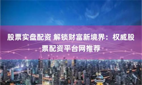 股票实盘配资 解锁财富新境界：权威股票配资平台网推荐