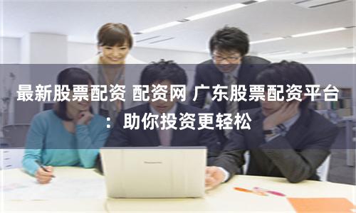 最新股票配资 配资网 广东股票配资平台：助你投资更轻松