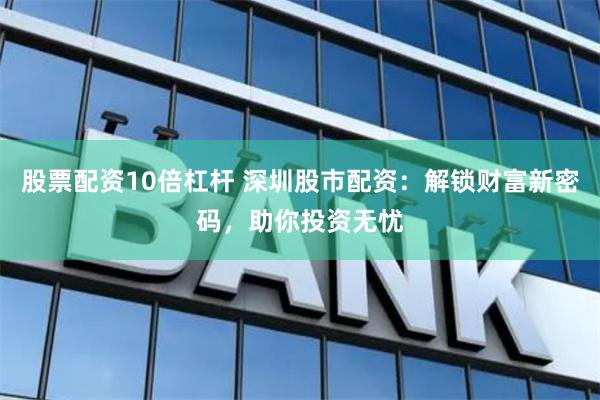 股票配资10倍杠杆 深圳股市配资：解锁财富新密码，助你投资无忧