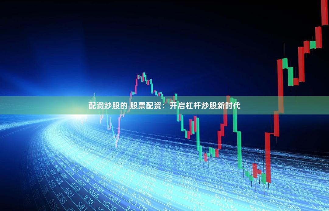 配资炒股的 股票配资：开启杠杆炒股新时代