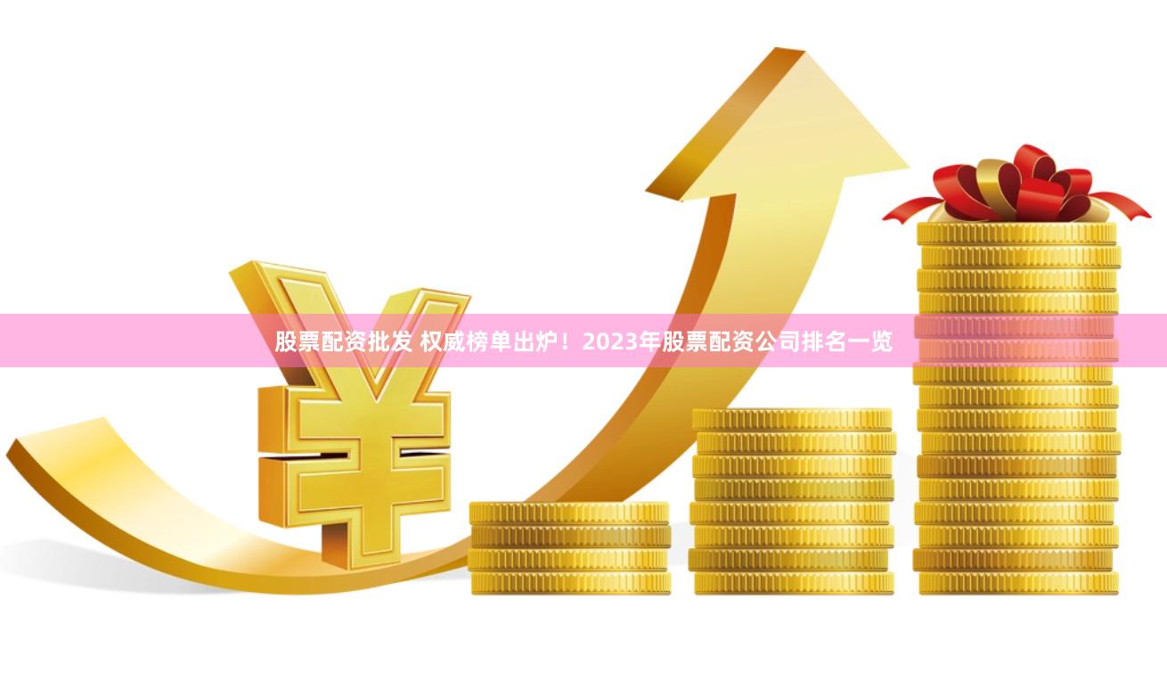 股票配资批发 权威榜单出炉！2023年股票配资公司排名一览