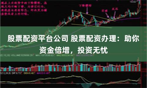 股票配资平台公司 股票配资办理：助你资金倍增，投资无忧