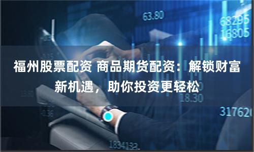 福州股票配资 商品期货配资：解锁财富新机遇，助你投资更轻松