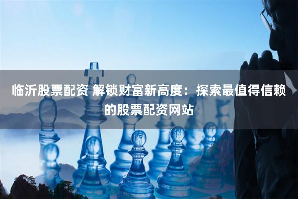 临沂股票配资 解锁财富新高度：探索最值得信赖的股票配资网站