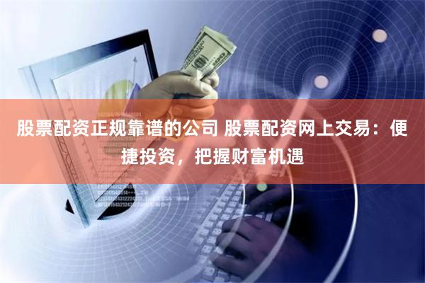股票配资正规靠谱的公司 股票配资网上交易:便捷投资,把握财富机遇