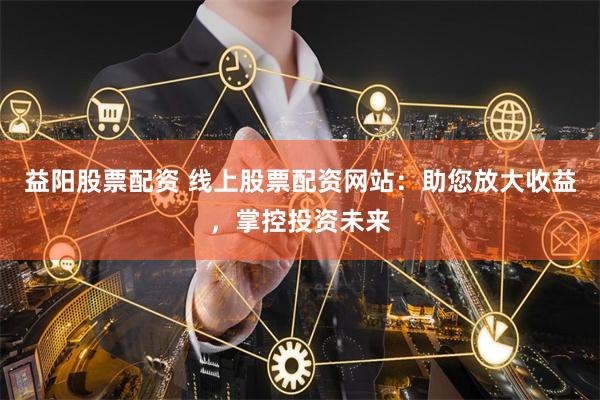 益阳股票配资 线上股票配资网站：助您放大收益，掌控投资未来