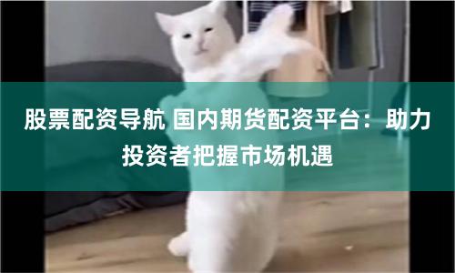 股票配资导航 国内期货配资平台：助力投资者把握市场机遇