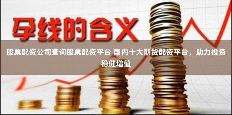 股票配资公司查询股票配资平台 国内十大期货配资平台，助力投资稳健增值