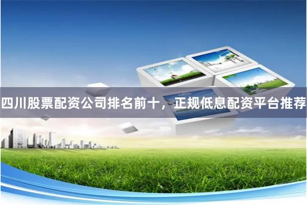 四川股票配资公司排名前十，正规低息配资平台推荐