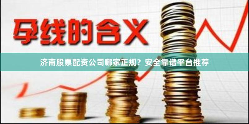 济南股票配资公司哪家正规？安全靠谱平台推荐