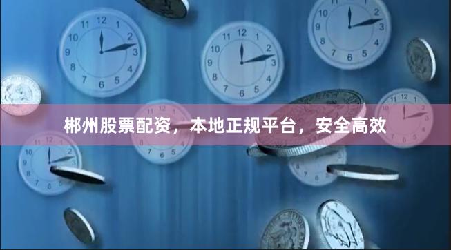 郴州股票配资，本地正规平台，安全高效